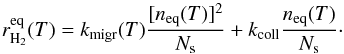 Mathematical equation: \begin{equation} r_{\mathrm{H}_{2}}^{\mathrm{eq}}(T)=k_{\mathrm{migr}}(T)\frac{[n_{\mathrm{eq}}(T)]^{2}}{N_{\mathrm{s}}}+k_{\mathrm{coll}}\frac{n_{\mathrm{eq}}(T)}{N_{\mathrm{s}}}\cdot\label{eq:rH2_eq_LH} \end{equation}