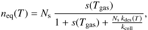 Mathematical equation: \begin{equation} n_{\mathrm{eq}}(T)=N_{\mathrm{s}}\,\frac{s(T_{\mathrm{gas}})}{1+s(T_{\mathrm{gas}})+\frac{N_{\mathrm{s}}\, k_{\mathrm{des}}(T)}{k_{\mathrm{coll}}}},\label{eq:n_eq_ER} \end{equation}