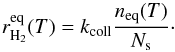 Mathematical equation: \begin{equation} r_{\mathrm{H}_{2}}^{\mathrm{eq}}(T)=k_{\mathrm{coll}}\frac{n_{\mathrm{eq}}(T)}{N_{\mathrm{s}}}\cdot\label{eq:rh2_eq_ER} \end{equation}