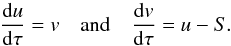 Mathematical equation: \begin{equation} \label{eqn:feaut2} \diff{u}{\tau}=v \quad\mbox{and}\quad \diff{v}{\tau}=u - S. \end{equation}