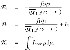 Mathematical equation: \begin{eqnarray} \mathcal{A}_{1} &=& -\frac{f_{2}q_{2}}{\overline{q\chi}_{1,2}(r_{2}-r_{1})}\nonumber\\ \mathcal{B}_{1} &=& \frac{f_{1}q_{1}}{\overline{q\chi}_{1,2}(r_{2}-r_{1})}+h_{1}\nonumber\\ \mathcal{K}_{1} &=& \int_{0}^{1}\!\!I_\mathrm{core}\,\mu\dd\mu. \end{eqnarray}