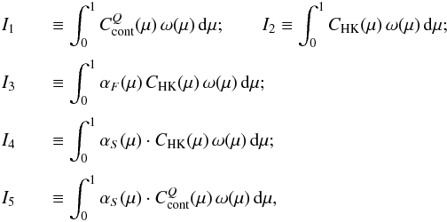 Mathematical equation: \begin{eqnarray} I_1 &&\equiv \int_0^1 C_{\rm cont}^Q (\mu) \, \omega (\mu) \, {\rm{d}} \mu; \quad \quad I_2 \equiv \int_0^1 C_{\rm HK}(\mu) \, \omega (\mu) \, {\rm{d}} \mu \nonumber ; \\[1mm] I_3 &&\equiv \int_0^1 \alpha_F(\mu) \, C_{\rm HK}(\mu) \, \omega (\mu) \, {\rm{d}} \mu \nonumber ; \\[1mm] I_4 &&\equiv \int_0^1 \alpha_S(\mu) \cdot C_{\rm HK}(\mu) \, \omega (\mu) \, {\rm{d}} \mu \nonumber ; \\[1mm] I_5 &&\equiv \int_0^1 \alpha_S(\mu) \cdot C^Q_{\rm cont}(\mu) \, \omega (\mu) \, {\rm{d}} \mu, \label{eq:int} \end{eqnarray}