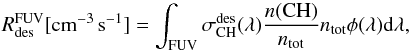 Mathematical equation: \begin{eqnarray*} \rm {\it R}_{des}^{FUV} [cm^{-3}\,s^{-1}] = \int_{FUV} \sigma_{\rm CH}^{des}(\lambda) \frac{{\it n}(CH)}{{\it n}_{tot}} {\it n}_{tot} \phi(\lambda) d\lambda, \end{eqnarray*}