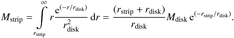 Mathematical equation: \begin{eqnarray} M_{\text{strip}} = \int\limits_{r_{\text{strip}}}^{\infty} r \frac{{\rm e}^{(-r/r_{\text{disk}})}}{r_{\text{disk}}^2} \, {\rm d}r = \frac{(r_{\text{strip}}+r_{\text{disk}})}{r_{\text{disk}}} M_{\text{disk}} \, {\rm e}^{(-r_{\text{strip}}/r_{\text{disk}})}. \label{Eq:strippedMass} \end{eqnarray}