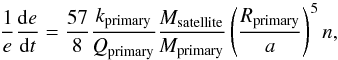 Mathematical equation: \begin{equation} \frac{1}{\textit{e}} \frac {{\rm d}\textit{e}}{{\rm d}\textit{t}}= \frac{57}{8} \frac{\textit{k}_{\rm primary}}{\textit{Q}_{\rm primary}} \frac{\textit{M}_{\rm satellite}}{\textit{M}_{\rm primary}} \left(\frac{\textit{R}_{\rm primary}}{\textit{a}}\right)^5 \textit{n}, \label{Eq:Circular} \end{equation}