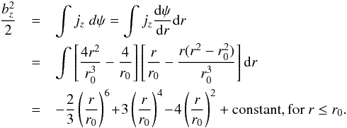 Mathematical equation: \begin{eqnarray} \frac{b_z^2}{2} &=& \int j_z \;d\psi = \int j_z \frac{{\rm d}\psi}{{\rm d}r} {\rm d}r \nonumber \\ &=& \int \left[\frac{4r^2}{r_0^3} - \frac{4}{r_0} \right] \left[\frac{r}{r_0} - \frac{r(r^2-r_0^2)}{r_0^3}\right] {\rm d}r \nonumber \\ &=& -\frac{2}{3}\left(\frac{r}{r_0}\right)^6 \!+\! 3\left(\frac{r}{r_0}\right)^4 \!- \!4 \left(\frac{r}{r_0}\right)^2 + \text{constant,}\, \text{for}\ r \le r_0 . \end{eqnarray}