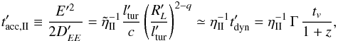 Mathematical equation: \begin{eqnarray} t'_{\mathrm{acc,II}} \equiv \frac{E'^2}{2 D'_{EE}} = \tilde \eta_{\rm II}^{-1} \frac{l'_{\mathrm{tur}}}{c} \left( \frac{R'_L}{l'_{\mathrm{tur}}} \right)^{2-q} \simeq \eta_{\rm II}^{-1} t'_{\mathrm{dyn}} = \eta_{\rm II}^{-1} \, \Gamma \, \frac{t_v}{1+z}, \label{equ:accii} \end{eqnarray}