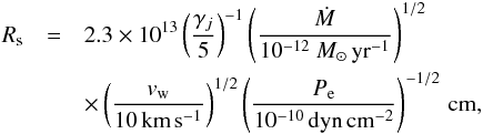 Mathematical equation: \begin{eqnarray} \label{eq:rs} R_\mathrm{s} &=& 2.3\times 10^{13} \left(\frac{\gamma_j}{5}\right)^{-1}\left(\frac{\dot{M}}{10^{-12}~{M}_\odot\,\mathrm{yr}^{-1}}\right)^{1/2}\nonumber\\ &&\times \left(\frac{v_\mathrm{w}}{10\,\mathrm{km}\,\mathrm{s}^{-1}}\right)^{1/2} \left(\frac{P_\mathrm{e}}{10^{-10}\,\mathrm{dyn}\,\mathrm{cm}^{-2}}\right)^{-1/2} \, \mathrm{cm}, \end{eqnarray}