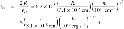 Mathematical equation: \appendix \setcounter{section}{1} \begin{eqnarray} \label{eq:tcs} t_\mathrm{cs} &= &\frac{2\,R_\mathrm{c}}{v_\mathrm{cs}} \simeq 6.2\times 10^8 \left(\frac{R_\mathrm{c}}{3.1\times10^{15}\,\rm{cm}}\right) \left(\frac{n_\mathrm{c}}{10^{10}\,\rm{cm^{-3}}}\right)^{1/2} \nonumber\\ &&\times \left(\frac{z}{3.1\times10^{18}\,\rm{cm}}\right)\left(\frac{L_\mathrm{j}}{10^{44}\,\rm{erg\,s^{-1}}}\right)^{-1/2} \, \rm{s}, \end{eqnarray}