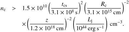 Mathematical equation: \appendix \setcounter{section}{1} \begin{eqnarray} \label{eq:nc} n_\mathrm{c} &>& 1.5\times 10^{10} \left(\frac{t_\mathrm{cs}}{3.1\times10^{8}\,{\rm s}}\right)^{2}\left(\frac{R_\mathrm{c}}{3.1\times10^{15}\,{\rm cm}}\right)^{-2}\nonumber\\ &&\times \left(\frac{z}{1.2\times10^{18}\,{\rm cm}}\right)^{-2} \left(\frac{L_\mathrm{j}}{10^{44}\,{\rm erg\,s^{-1}}}\right)~{\rm cm^{-3}}. \end{eqnarray}