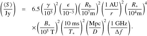 Mathematical equation: \begin{eqnarray} \nonumber \left(\frac{\langle S\rangle}{\mbox{Jy}}\right) &=& 6.5 \left( \frac{\gamma}{10^5}\right)^2 \left(\frac{\epsilon}{10^{-3}}\right) \left( \frac{R_{\rm b}}{10^7 \mbox{m}} \right)^2 \left( \frac{1~\mbox{AU}}{r} \right)^{2} \left( \frac{R_*}{10^4 \mbox{m}} \right)^4 \\ \label{eq_flux_density_reduced} & &\times \left( \frac{B_*}{10^5~\mbox{T}} \right)^2 \left(\frac{10~\mbox{ms}}{T_{*}}\right)^2 \left( \frac{{\rm Mpc}}{D} \right)^2 \left(\frac{\mbox{1 GHz}}{\Delta f}\right)\cdot \end{eqnarray}