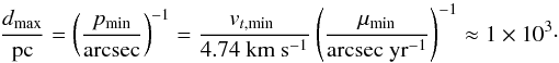 Mathematical equation: \begin{equation} \frac{d_\mathrm{max}}{\mathrm{pc}} = \left(\frac{p_\mathrm{min}}{\mathrm{arcsec}}\right)^{-1} = \frac{v_{t,\mathrm{min} \ }}{4.74 \ \mathrm{km} \ \mathrm{s}^{-1}} \left(\frac{\mu_\mathrm{min}}{\mathrm{arcsec} \ \mathrm{yr}^{-1}} \right)^{-1} \approx 1 \times 10^ 3\cdot \end{equation}