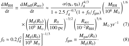 Mathematical equation: \begin{align} \label{hopkins} &\frac{{\rm d}M_ {\rm BH}}{{\rm d}t} \equiv \frac{{\rm d}M_ {\rm infl} (R_{\rm acc})}{{\rm d}t} \approx {\alpha(\eta_{\rm k},\eta_{\rm d}) \, f_{\rm d}^{4/3}\over 1+2.5\,f_{\rm d}^{-4/3}(1 + f_0/f_{\rm gas}) } \left( \frac{M_{\rm BH}}{10^8~M_{\odot}}\right)^{1/6}\nonumber\\ &\quad\quad \quad\quad\times \left( \frac{M_{\rm d}(R_0)}{10^9~M_{\odot}}\right) \left( \frac{R_0}{100~{\rm pc} }\right) ^{-3/2} \left( \frac{R_{\rm acc}}{10^{-2}R_{\rm BH}}\right) ^{5/6} M_{\odot}\,{\rm yr}^{-1} \\ &f_0 \approx 0.2 f_{\rm d}^2 \left[ \frac{M_{\rm d}(R_0)}{10^9~M_{\odot}}\right]^{-1/3} {\hspace{1cm}} f_{\rm gas} \equiv {M_{\rm gas} (R_0)\over M_{\rm d}(R_0)}\cdot \end{align}