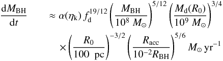 Mathematical equation: \begin{eqnarray} \label{exponential} \frac{{\rm d}M_ {\rm BH}}{{\rm d}t} &&\approx \alpha(\eta_{\rm k}) \,f_{\rm d}^{19/12} \left( \frac{M_{\rm BH}}{10^8~M_{\odot}}\right)^{5/12} \left( \frac{M_{\rm d}(R_0)}{10^9~M_{\odot}}\right)^{3/4}\nonumber\\ &&\quad \times\left( \frac{R_0}{100~{\rm~{\rm pc}} }\right) ^{-3/2} \left( \frac{R_{\rm acc}}{10^{-2}R_{\rm BH}}\right) ^{5/6} M_{\odot}\,{\rm yr}^{-1} \end{eqnarray}