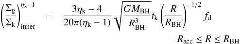 Mathematical equation: \appendix \setcounter{section}{1} \begin{eqnarray} \label{sigmain} \left( \dfrac{\Sigma_{\rm g}}{\Sigma_{\rm k} } \right)^{\eta_{\rm k}-1}_{\rm inner} &=& \dfrac{3 \eta_{\rm k} - 4}{20 \pi (\eta_{\rm k}-1)} \sqrt{\dfrac{GM_{\rm BH}}{R_{\rm BH}^3}}t_{\rm k} \left(\dfrac{R}{R_{\rm BH}} \right)^{-1/2}f_{\rm d} \nonumber \\ &&\hspace*{4cm} R_{\rm acc}\leq R\leq R_{\rm BH} \end{eqnarray}