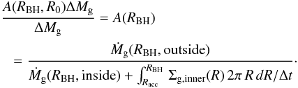 Mathematical equation: \appendix \setcounter{section}{1} \begin{eqnarray} &&{A(R_{\rm BH},R_0)\Delta M_{\rm g}\over \Delta M_{\rm g}} =A(R_{\rm BH})\nonumber\\ &&\hspace*{3mm}= {\dot M_{\rm g}(R_{\rm BH},{\rm outside})\over \dot M_{\rm g}(R_{\rm BH}, {\rm inside})+ \int_{R_{\rm acc}}^{R_{\rm BH}}\,\Sigma_{\rm g,inner}(R)\,2\pi\,R\,dR/\Delta t} \cdot \end{eqnarray}