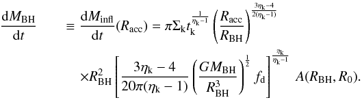 Mathematical equation: \appendix \setcounter{section}{1} \begin{eqnarray} \label{intern_inflow} \frac{{\rm d}M_ {\rm BH}}{{\rm d}t} &&\equiv \frac{{\rm d}M_ {\rm infl} }{{\rm d}t} (R_{\rm acc}) = \pi \Sigma_{\rm k} t_{\rm k}^{\frac{1}{\eta_{\rm k}-1}} \left(\dfrac{R_{\rm acc}}{R_{\rm BH}} \right)^{{3\eta_{\rm k}-4 \over 2(\eta_{\rm k}-1)}} \nonumber\\ &&\quad \times R_{\rm BH}^2 \left[\dfrac{3 \eta_{\rm k} - 4}{20 \pi (\eta_{\rm k}-1)} \left(\frac{G M_{\rm BH}}{R_{\rm BH}^3}\right)^{\frac{1}{2}}f_{\rm d}\right]^{\frac{\eta_{\rm k}}{\eta_{\rm k}-1}}\,A(R_{\rm BH},R_0). \end{eqnarray}
