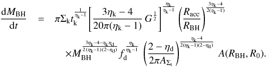 Mathematical equation: \appendix \setcounter{section}{1} \begin{eqnarray} \label{intern_inflow1} \frac{{\rm d}M_ {\rm BH}}{{\rm d}t} &=& \pi \Sigma_{\rm k} t_{\rm k}^{\frac{1}{\eta_{\rm k}-1}} \Bigg[\dfrac{3 \eta_{\rm k} - 4}{20 \pi (\eta_{\rm k}-1)}\, G ^{\frac{1}{2}} \Bigg]^{\frac{\eta_{\rm k}}{\eta_{\rm k}-1}} \left(\frac{R_{\rm acc}}{R_{\rm BH}} \right)^{3\eta_{\rm k}-4 \over 2(\eta_{\rm k}-1)} \nonumber\\ &&\quad \times M_{\rm BH}^{3\eta_{\rm k}-4-\eta_{\rm k}\eta_{\rm d}\over 2\,(\eta_{\rm k}-1)\,(2-\eta_{\rm d})} f_{\rm d}^{\frac{\eta_{\rm k}}{\eta_{\rm k}-1}}\,\left(\dfrac{2 - \eta_{\rm d}}{2 \pi A_{\Sigma_{\rm t}}}\right)^{\frac{\eta_{\rm k}-4}{2(\eta_{\rm k}-1)(2-\eta_{\rm d})}}\,A(R_{\rm BH},R_0). \end{eqnarray}