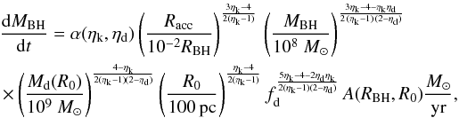 Mathematical equation: \appendix \setcounter{section}{1} \begin{eqnarray} \label{intern_inflow3} &&\frac{{\rm d}M_ {\rm BH}}{{\rm d}t} = \alpha(\eta_{\rm k},\eta_{\rm d}) \left(\frac{R_{\rm acc}}{10^{-2}R_{\rm BH}}\right)^{3\eta_{\rm k}-4 \over 2(\eta_{\rm k}-1)} \,\left(\frac{M_{\rm BH}}{10^8~M_{\odot}}\right)^{3\eta_{\rm k}-4-\eta_{\rm k}\eta_{\rm d}\over 2\,(\eta_{\rm k}-1)\,(2-\eta_{\rm d})} \nonumber\\ &&\,\times \left(\frac{M_{\rm d}(R_0)}{10^9~M_{\odot}}\right)^{\frac{4-\eta_{\rm k}}{2(\eta_{\rm k}-1)(2-\eta_{\rm d})}} \left(\frac{R_0}{100\,{\rm pc} }\right)^{\frac{\eta_{\rm k}-4}{2(\eta_{\rm k}-1)}} f_{\rm d}^{\frac{5\eta_{\rm k}-4-2\eta_{\rm d}\eta_{\rm k}}{2(\eta_{\rm k}-1)(2-\eta_{\rm d})}}\,A(R_{\rm BH},R_0) { M_{\odot}\over {\rm yr}}, \end{eqnarray}