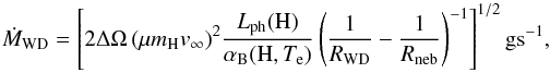 Mathematical equation: \begin{equation} \dot M_{\rm WD} = \left[2\Delta\Omega\,(\mu m_{\rm H} v_{\infty})^2 \frac{L_{\rm ph}({\rm H})} {\alpha_{\rm B}({\rm H},T_{\rm e})} \left(\frac{1}{R_{\rm WD}} - \frac{1}{R_{\rm neb}} \right)^{-1}\right]^{1/2} {\rm g s^{-1}}, \label{eq:mdot2} \end{equation}