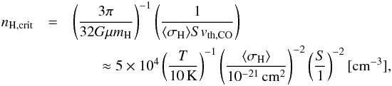 \begin{eqnarray} n_{\mathrm{H},\rm crit} &=& \left( \frac{3 \pi}{32 G \mu m_\mathrm{H}} \right)^{-1} \left( \frac{1}{\langle \sigma_\mathrm{H} \rangle S v_{\rm th,\mathrm{CO}}} \right) \nonumber\\ &&~~~~~~~~\approx 5 \times \pot{4} \left( \frac{T}{10\kel} \right)^{-1} \left( \frac{\langle \sigma_\mathrm{H} \rangle}{\pot{-21}\cm^2} \right)^{-2} \left( \frac{S}{1} \right)^{-2} [{\rm cm}^{-3}], \label{eq:crit_dens} \end{eqnarray}