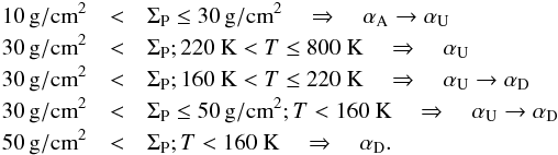 \begin{eqnarray} \label{eq:alphacosmic} 10\,{\rm g/cm}^2 &<& \Sigma_{\rm P} \leq 30\,{\rm g/cm}^2 \quad \Rightarrow \quad \alpha_{\rm A} \to \alpha_{\rm U} \nonumber \\ 30\,{\rm g/cm}^2 &<& \Sigma_{\rm P}; 220~{\rm K} <T \leq 800~{\rm K} \quad \Rightarrow \quad \alpha_{\rm U} \nonumber \\ 30\,{\rm g/cm}^2 &<& \Sigma_{\rm P}; 160~{\rm K}<T \leq 220~{\rm K} \quad \Rightarrow \quad \alpha_{\rm U} \to \alpha_{\rm D} \nonumber \\ 30\,{\rm g/cm}^2 &<& \Sigma_{\rm P} \leq 50\,{\rm g/cm}^2; T<160~{\rm K} \quad \Rightarrow \quad \alpha_{\rm U} \to \alpha_{\rm D} \nonumber \\ 50\,{\rm g/cm}^2 &<& \Sigma_{\rm P}; T<160~{\rm K} \quad \Rightarrow \quad \alpha_{\rm D}. \end{eqnarray}