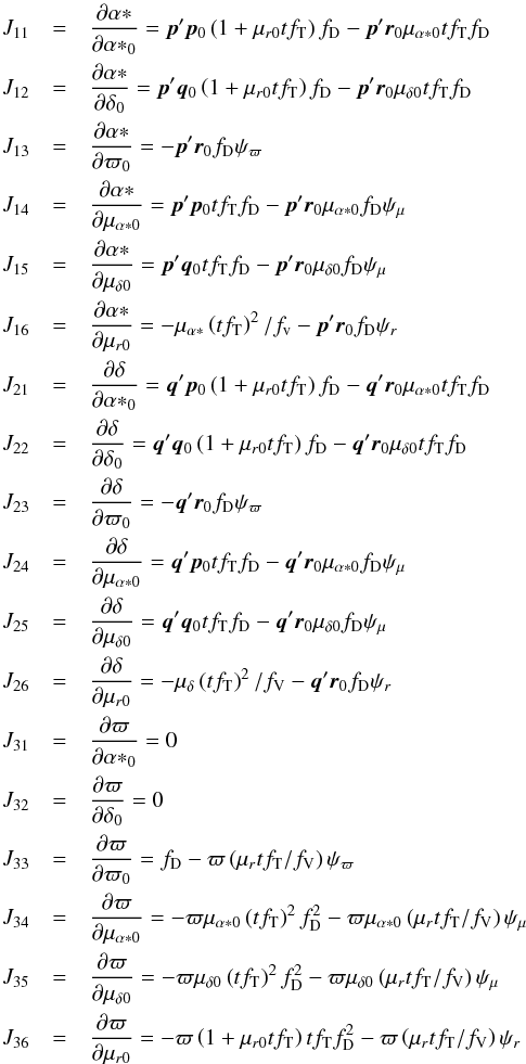 \appendix \setcounter{section}{2} \begin{eqnarray*} J_{11}&=&\frac{\partial\alpha*}{\partial{\alpha*}_0}= \vec{p}'\vec{p}_0\left(1+\mu_{r0}tf_\mathrm{T}\right)f_\mathrm{D} -\vec{p}'\vec{r}_0\mu_{\alpha*0}tf_\mathrm{T}f_\mathrm{D}\\ J_{12}&=&\frac{\partial\alpha*}{\partial\delta_0}= \vec{p}'\vec{q}_0\left(1+\mu_{r0}tf_\mathrm{T}\right)f_\mathrm{D} -\vec{p}'\vec{r}_0\mu_{\delta0}tf_\mathrm{T}f_\mathrm{D}\\ J_{13}&=&\frac{\partial\alpha*}{\partial\varpi_0}= -\vec{p}'\vec{r}_0f_\mathrm{D}\psi_\varpi\\ J_{14}&=&\frac{\partial\alpha*}{\partial\mu_{\alpha*0}}= \vec{p}'\vec{p}_0tf_\mathrm{T}f_\mathrm{D} -\vec{p}'\vec{r}_0\mu_{\alpha*0}f_\mathrm{D}\psi_\mu\\ J_{15}&=&\frac{\partial\alpha*}{\partial\mu_{\delta0}}= \vec{p}'\vec{q}_0tf_\mathrm{T}f_\mathrm{D} -\vec{p}'\vec{r}_0\mu_{\delta0}f_\mathrm{D}\psi_\mu\\ J_{16}&=&\frac{\partial\alpha*}{\partial\mu_{r0}}= -\mu_{\alpha*}\left(tf_\mathrm{T}\right)^2/f_\mathrm v -\vec{p}'\vec{r}_0f_\mathrm{D}\psi_r\\ J_{21}&=&\frac{\partial\delta}{\partial{\alpha*}_0}= \vec{q}'\vec{p}_0\left(1+\mu_{r0}tf_\mathrm{T}\right)f_\mathrm{D} -\vec{q}'\vec{r}_0\mu_{\alpha*0}tf_\mathrm{T}f_\mathrm{D}\\ J_{22}&=&\frac{\partial\delta}{\partial\delta_0}= \vec{q}'\vec{q}_0\left(1+\mu_{r0}tf_\mathrm{T}\right)f_\mathrm{D} -\vec{q}'\vec{r}_0\mu_{\delta0}tf_\mathrm{T}f_\mathrm{D}\\ J_{23}&=&\frac{\partial\delta}{\partial\varpi_0}= -\vec{q}'\vec{r}_0f_\mathrm{D}\psi_\varpi\\ J_{24}&=&\frac{\partial\delta}{\partial\mu_{\alpha*0}}= \vec{q}'\vec{p}_0tf_\mathrm{T}f_\mathrm{D} -\vec{q}'\vec{r}_0\mu_{\alpha*0}f_\mathrm{D}\psi_\mu\\ J_{25}&=&\frac{\partial\delta}{\partial\mu_{\delta0}}= \vec{q}'\vec{q}_0tf_\mathrm{T}f_\mathrm{D} -\vec{q}'\vec{r}_0\mu_{\delta0}f_\mathrm{D}\psi_\mu\\ J_{26}&=&\frac{\partial\delta}{\partial\mu_{r0}}= -\mu_{\delta}\left(tf_\mathrm{T}\right)^2/f_\mathrm V -\vec{q}'\vec{r}_0f_\mathrm{D}\psi_r\\ J_{31}&=&\frac{\partial\varpi}{\partial{\alpha*}_0}=0\\ J_{32}&=&\frac{\partial\varpi}{\partial\delta_0}=0\\ J_{33}&=&\frac{\partial\varpi}{\partial\varpi_0}= f_\mathrm{D} -\varpi\left(\mu_rtf_\mathrm{T}/f_\mathrm{V}\right)\psi_\varpi\\ J_{34}&=&\frac{\partial\varpi}{\partial\mu_{\alpha*0}}= -\varpi\mu_{\alpha*0}\left(tf_\mathrm{T}\right)^2f_\mathrm{D}^2 -\varpi\mu_{\alpha*0}\left(\mu_rtf_\mathrm{T}/f_\mathrm{V}\right)\psi_\mu\\ J_{35}&=&\frac{\partial\varpi}{\partial\mu_{\delta0}}= -\varpi\mu_{\delta0}\left(tf_\mathrm{T}\right)^2f_\mathrm{D}^2 -\varpi\mu_{\delta0}\left(\mu_rtf_\mathrm{T}/f_\mathrm{V}\right)\psi_\mu\\ J_{36}&=&\frac{\partial\varpi}{\partial\mu_{r0}}= -\varpi\left(1+\mu_{r0}tf_\mathrm{T}\right)tf_\mathrm{T}f_\mathrm{D}^2 -\varpi\left(\mu_rtf_\mathrm{T}/f_\mathrm{V}\right)\psi_r \end{eqnarray*}