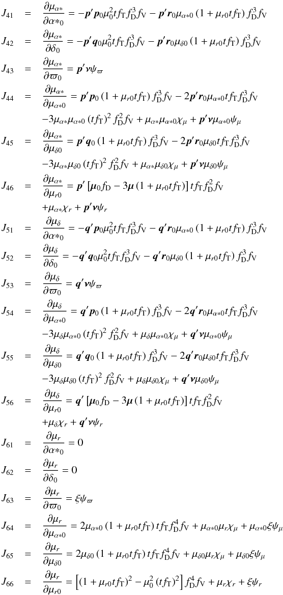 \appendix \setcounter{section}{2} \begin{eqnarray*} J_{41}&=&\frac{\partial\mu_{\alpha*}}{\partial{\alpha*}_0}= -\vec{p}'\vec{p}_0\mu_0^2tf_\mathrm{T}f_\mathrm{D}^3f_\mathrm{V} -\vec{p}'\vec{r}_0\mu_{\alpha*0}\left(1+\mu_{r0}tf_\mathrm{T}\right)f_\mathrm{D}^3f_\mathrm{V}\notag\\ J_{42}&=&\frac{\partial\mu_{\alpha*}}{\partial\delta_0}= -\vec{p}'\vec{q}_0\mu_0^2tf_\mathrm{T}f_\mathrm{D}^3f_\mathrm{V} -\vec{p}'\vec{r}_0\mu_{\delta0}\left(1+\mu_{r0}tf_\mathrm{T}\right)f_\mathrm{D}^3f_\mathrm{V}\notag\\ J_{43}&=&\frac{\partial\mu_{\alpha*}}{\partial\varpi_0}= \vec{p}'\vec{\nu}\psi_\varpi\notag\\ J_{44}&=&\frac{\partial\mu_{\alpha*}}{\partial\mu_{\alpha*0}} = \vec{p}'\vec{p}_0\left(1+\mu_{r0}tf_\mathrm{T}\right)f_\mathrm{D}^3f_\mathrm{V} -2\vec{p}'\vec{r}_0\mu_{\alpha*0}tf_\mathrm{T}f_\mathrm{D}^3f_\mathrm{V}\notag\\ &&-3\mu_{\alpha*}\mu_{\alpha*0}\left(tf_\mathrm{T}\right)^2f_\mathrm{D}^2f_\mathrm{V} +\mu_{\alpha*}\mu_{\alpha*0}\chi_\mu +\vec{p}'\vec{\nu}\mu_{\alpha*0}\psi_\mu\notag\\ J_{45}&=&\frac{\partial\mu_{\alpha*}}{\partial\mu_{\delta0}} = \vec{p}'\vec{q}_0\left(1+\mu_{r0}tf_\mathrm{T}\right)f_\mathrm{D}^3f_\mathrm{V} -2\vec{p}'\vec{r}_0\mu_{\delta0}tf_\mathrm{T}f_\mathrm{D}^3f_\mathrm{V}\notag\\ &&-3\mu_{\alpha*}\mu_{\delta0}\left(tf_\mathrm{T}\right)^2f_\mathrm{D}^2f_\mathrm{V} +\mu_{\alpha*}\mu_{\delta0}\chi_\mu +\vec{p}'\vec{\nu}\mu_{\delta0}\psi_\mu\notag\\ J_{46}&=&\frac{\partial\mu_{\alpha*}}{\partial\mu_{r0}}= \vec{p}'\left[\vec{\mu}_0f_\mathrm{D}-3\vec{\mu}\left(1+\mu_{r0}tf_\mathrm{T}\right)\right] tf_\mathrm{T}f_\mathrm{D}^2f_\mathrm{V}\notag\\ &&+\mu_{\alpha*}\chi_r+\vec{p}'\vec{\nu}\psi_r\notag\\ J_{51}&=&\frac{\partial\mu_\delta}{\partial{\alpha*}_0}= -\vec{q}'\vec{p}_0\mu_0^2tf_\mathrm{T}f_\mathrm{D}^3f_\mathrm{V} -\vec{q}'\vec{r}_0\mu_{\alpha*0}\left(1+\mu_{r0}tf_\mathrm{T}\right)f_\mathrm{D}^3f_\mathrm{V}\notag\\ J_{52}&=&\frac{\partial\mu_\delta}{\partial\delta_0}= -\vec{q}'\vec{q}_0\mu_0^2tf_\mathrm{T}f_\mathrm{D}^3f_\mathrm{V} -\vec{q}'\vec{r}_0\mu_{\delta0}\left(1+\mu_{r0}tf_\mathrm{T}\right)f_\mathrm{D}^3f_\mathrm{V}\notag\\ J_{53}&=&\frac{\partial\mu_\delta}{\partial\varpi_0}= \vec{q}'\vec{\nu}\psi_\varpi\notag\\ J_{54}&=&\frac{\partial\mu_\delta}{\partial\mu_{\alpha*0}} = \vec{q}'\vec{p}_0\left(1+\mu_{r0}tf_\mathrm{T}\right)f_\mathrm{D}^3f_\mathrm{V} -2\vec{q}'\vec{r}_0\mu_{\alpha*0}tf_\mathrm{T}f_\mathrm{D}^3f_\mathrm{V}\notag\\ &&-3\mu_\delta\mu_{\alpha*0}\left(tf_\mathrm{T}\right)^2f_\mathrm{D}^2f_\mathrm{V} +\mu_{\delta}\mu_{\alpha*0}\chi_\mu +\vec{q}'\vec{\nu}\mu_{\alpha*0}\psi_\mu\notag\\ J_{55}&=&\frac{\partial\mu_\delta}{\partial\mu_{\delta0}} = \vec{q}'\vec{q}_0\left(1+\mu_{r0}tf_\mathrm{T}\right)f_\mathrm{D}^3f_\mathrm{V} -2\vec{q}'\vec{r}_0\mu_{\delta0}tf_\mathrm{T}f_\mathrm{D}^3f_\mathrm{V}\\ &&-3\mu_\delta\mu_{\delta0}\left(tf_\mathrm{T}\right)^2f_\mathrm{D}^2f_\mathrm{V} +\mu_{\delta}\mu_{\delta0}\chi_\mu +\vec{q}'\vec{\nu}\mu_{\delta0}\psi_\mu\\ J_{56}&=&\frac{\partial\mu_\delta}{\partial\mu_{r0}} = \vec{q}'\left[\vec{\mu}_0f_\mathrm{D}-3\vec{\mu}\left(1+\mu_{r0}tf_\mathrm{T}\right)\right] tf_\mathrm{T}f_\mathrm{D}^2f_\mathrm{V}\notag\\ &&+\mu_{\delta}\chi_r +\vec{q}'\vec{\nu}\psi_r\notag\\ J_{61}&=&\frac{\partial\mu_r}{\partial{\alpha*}_0}=0\\ J_{62}&=&\frac{\partial\mu_r}{\partial\delta_0}=0\\ J_{63}&=&\frac{\partial\mu_r}{\partial\varpi_0}=\xi\psi_\varpi\\ J_{64}&=&\frac{\partial\mu_r}{\partial\mu_{\alpha*0}}= 2\mu_{\alpha*0}\left(1+\mu_{r0}tf_\mathrm{T}\right)tf_\mathrm{T}f_\mathrm{D}^4f_\mathrm{V} +\mu_{\alpha*0}\mu_r\chi_\mu +\mu_{\alpha*0}\xi\psi_\mu\\ J_{65}&=&\frac{\partial\mu_r}{\partial\mu_{\delta0}}= 2\mu_{\delta0}\left(1+\mu_{r0}tf_\mathrm{T}\right)tf_\mathrm{T}f_\mathrm{D}^4f_\mathrm{V} +\mu_{\delta0}\mu_r\chi_\mu +\mu_{\delta0}\xi\psi_\mu\\ J_{66}&=&\frac{\partial\mu_r}{\partial\mu_{r0}}= \left[\left(1+\mu_{r0}tf_\mathrm{T}\right)^2-\mu_0^2\left(tf_\mathrm{T}\right)^2\right] f_\mathrm{D}^4f_\mathrm{V} +\mu_r\chi_r +\xi\psi_r \end{eqnarray*}