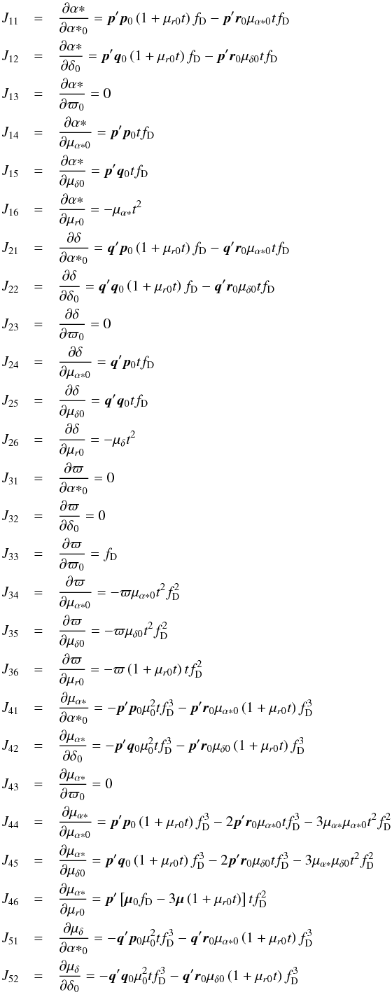 \appendix \setcounter{section}{3} \begin{eqnarray*} J_{11}&=&\frac{\partial\alpha*}{\partial{\alpha*}_0}= \vec{p}'\vec{p}_0\left(1+\mu_{r0}t\right)f_\mathrm{D} -\vec{p}'\vec{r}_0\mu_{\alpha*0}tf_\mathrm{D}\\ J_{12}&=&\frac{\partial\alpha*}{\partial\delta_0}= \vec{p}'\vec{q}_0\left(1+\mu_{r0}t\right)f_\mathrm{D} -\vec{p}'\vec{r}_0\mu_{\delta0}tf_\mathrm{D}\\ J_{13}&=&\frac{\partial\alpha*}{\partial\varpi_0}=0\\ J_{14}&=&\frac{\partial\alpha*}{\partial\mu_{\alpha*0}}= \vec{p}'\vec{p}_0tf_\mathrm{D}\\ J_{15}&=&\frac{\partial\alpha*}{\partial\mu_{\delta0}}= \vec{p}'\vec{q}_0tf_\mathrm{D}\\ J_{16}&=&\frac{\partial\alpha*}{\partial\mu_{r0}}= -\mu_{\alpha*}t^2\\ J_{21}&=&\frac{\partial\delta}{\partial{\alpha*}_0}= \vec{q}'\vec{p}_0\left(1+\mu_{r0}t\right)f_\mathrm{D} -\vec{q}'\vec{r}_0\mu_{\alpha*0}tf_\mathrm{D}\\ J_{22}&=&\frac{\partial\delta}{\partial\delta_0}= \vec{q}'\vec{q}_0\left(1+\mu_{r0}t\right)f_\mathrm{D} -\vec{q}'\vec{r}_0\mu_{\delta0}tf_\mathrm{D}\\ J_{23}&=&\frac{\partial\delta}{\partial\varpi_0}=0\\ J_{24}&=&\frac{\partial\delta}{\partial\mu_{\alpha*0}}= \vec{q}'\vec{p}_0tf_\mathrm{D}\\ J_{25}&=&\frac{\partial\delta}{\partial\mu_{\delta0}}= \vec{q}'\vec{q}_0tf_\mathrm{D}\\ J_{26}&=&\frac{\partial\delta}{\partial\mu_{r0}}= -\mu_{\delta}t^2\\ J_{31}&=&\frac{\partial\varpi}{\partial{\alpha*}_0}=0\\ J_{32}&=&\frac{\partial\varpi}{\partial\delta_0}=0\\ J_{33}&=&\frac{\partial\varpi}{\partial\varpi_0}=f_\mathrm{D}\\ J_{34}&=&\frac{\partial\varpi}{\partial\mu_{\alpha*0}}= -\varpi\mu_{\alpha*0}t^2f_\mathrm{D}^2\\ J_{35}&=&\frac{\partial\varpi}{\partial\mu_{\delta0}}= -\varpi\mu_{\delta0}t^2f_\mathrm{D}^2\\ J_{36}&=&\frac{\partial\varpi}{\partial\mu_{r0}}= -\varpi\left(1+\mu_{r0}t\right)tf_\mathrm{D}^2\\ J_{41}&=&\frac{\partial\mu_{\alpha*}}{\partial{\alpha*}_0}= -\vec{p}'\vec{p}_0\mu_0^2tf_\mathrm{D}^3 -\vec{p}'\vec{r}_0\mu_{\alpha*0}\left(1+\mu_{r0}t\right)f_\mathrm{D}^3\\ J_{42}&=&\frac{\partial\mu_{\alpha*}}{\partial\delta_0}= -\vec{p}'\vec{q}_0\mu_0^2tf_\mathrm{D}^3 -\vec{p}'\vec{r}_0\mu_{\delta0}\left(1+\mu_{r0}t\right)f_\mathrm{D}^3\\ J_{43}&=&\frac{\partial\mu_{\alpha*}}{\partial\varpi_0}=0\\ J_{44}&=&\frac{\partial\mu_{\alpha*}}{\partial\mu_{\alpha*0}} = \vec{p}'\vec{p}_0\left(1+\mu_{r0}t\right)f_\mathrm{D}^3 -2\vec{p}'\vec{r}_0\mu_{\alpha*0}tf_\mathrm{D}^3 -3\mu_{\alpha*}\mu_{\alpha*0}t^2f_\mathrm{D}^2 \\ J_{45}&=&\frac{\partial\mu_{\alpha*}}{\partial\mu_{\delta0}} = \vec{p}'\vec{q}_0\left(1+\mu_{r0}t\right)f_\mathrm{D}^3 -2\vec{p}'\vec{r}_0\mu_{\delta0}tf_\mathrm{D}^3 -3\mu_{\alpha*}\mu_{\delta0}t^2f_\mathrm{D}^2 \\ J_{46}&=&\frac{\partial\mu_{\alpha*}}{\partial\mu_{r0}}= \vec{p}'\left[\vec{\mu}_0f_\mathrm{D}-3\vec{\mu}\left(1+\mu_{r0}t\right)\right]tf_\mathrm{D}^2\\ J_{51}&=&\frac{\partial\mu_\delta}{\partial{\alpha*}_0}= -\vec{q}'\vec{p}_0\mu_0^2tf_\mathrm{D}^3 -\vec{q}'\vec{r}_0\mu_{\alpha*0}\left(1+\mu_{r0}t\right)f_\mathrm{D}^3\\ J_{52}&=&\frac{\partial\mu_\delta}{\partial\delta_0}= -\vec{q}'\vec{q}_0\mu_0^2tf_\mathrm{D}^3 -\vec{q}'\vec{r}_0\mu_{\delta0}\left(1+\mu_{r0}t\right)f_\mathrm{D}^3 \end{eqnarray*}