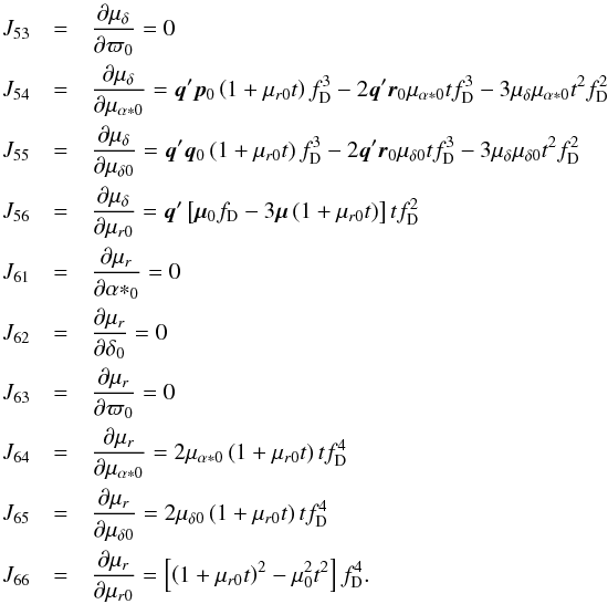 \appendix \setcounter{section}{3} \begin{eqnarray*} J_{53}&=&\frac{\partial\mu_\delta}{\partial\varpi_0}=0\\ J_{54}&=&\frac{\partial\mu_\delta}{\partial\mu_{\alpha*0}} = \vec{q}'\vec{p}_0\left(1+\mu_{r0}t\right)f_\mathrm{D}^3 -2\vec{q}'\vec{r}_0\mu_{\alpha*0}tf_\mathrm{D}^3 -3\mu_\delta\mu_{\alpha*0}t^2f_\mathrm{D}^2 \\ J_{55}&=&\frac{\partial\mu_\delta}{\partial\mu_{\delta0}} = \vec{q}'\vec{q}_0\left(1+\mu_{r0}t\right)f_\mathrm{D}^3 -2\vec{q}'\vec{r}_0\mu_{\delta0}tf_\mathrm{D}^3 -3\mu_\delta\mu_{\delta0}t^2f_\mathrm{D}^2 \\ J_{56}&=&\frac{\partial\mu_\delta}{\partial\mu_{r0}}= \vec{q}'\left[\vec{\mu}_0f_\mathrm{D}-3\vec{\mu}\left(1+\mu_{r0}t\right)\right]tf_\mathrm{D}^2\\ J_{61}&=&\frac{\partial\mu_r}{\partial{\alpha*}_0}=0\\ J_{62}&=&\frac{\partial\mu_r}{\partial\delta_0}=0\\ J_{63}&=&\frac{\partial\mu_r}{\partial\varpi_0}=0\\ J_{64}&=&\frac{\partial\mu_r}{\partial\mu_{\alpha*0}}= 2\mu_{\alpha*0}\left(1+\mu_{r0}t\right)tf_\mathrm{D}^4\\ J_{65}&=&\frac{\partial\mu_r}{\partial\mu_{\delta0}}= 2\mu_{\delta0}\left(1+\mu_{r0}t\right)tf_\mathrm{D}^4\\ J_{66}&=&\frac{\partial\mu_r}{\partial\mu_{r0}}= \left[\left(1+\mu_{r0}t\right)^2-\mu_0^2t^2\right]f_\mathrm{D}^4. \end{eqnarray*}