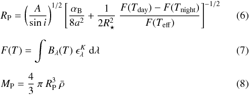 Mathematical equation: \begin{eqnarray} &&R_{\rm P} = \left(\frac{A}{\sin{\it i}}\right)^{1/2} \left[\frac{\alpha_{\rm B}}{8 a^2} + \frac{1}{2 R_{\star}^2} ~ \frac{F(T_{\mathrm {day}}) - F(T_{\mathrm {night}})}{F(T_{\mathrm {eff}})}\right]^{-1/2} \\[2mm] &&F(T) = \int B_{\lambda}(T) ~ \epsilon_{\lambda}^{K} ~ {\rm d}\lambda \\[2mm] &&M_{\rm P} = \frac{4}{3} ~ \pi ~ R_{\rm P}^3 ~ \bar{\rho} \end{eqnarray}
