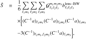 Mathematical equation: \begin{eqnarray} \hat{S} &\equiv & \frac16\sum_{\ell_1 m_1}\sum_{\ell_2 m_2}\sum_{\ell_3 m_3} {\cal G}_{\ell_1\ell_2\ell_3}^{m_1m_2m_3}b_{\ell_1\ell_2\ell_3}^{\rm lens-ISW} \\ & & \times \bigg[ (C^{-1}a)_{\ell_1m_1}(C^{-1}a)_{\ell_2m_2}(C^{-1}a)_{\ell_3m_3} \nonumber \\ & &- 3(C^{-1})_{\ell_1m_1,\ell_2m_2}(C^{-1}a)_{\ell_3m_3} \bigg],\nonumber \end{eqnarray}