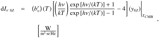 Mathematical equation: \begin{equation} \label{eq:ISZ} \begin{array}{rcl} {\rm d}I_{\nu~\mbox{\scalebox{0.6}{SZ}}} & = & \left.\left(b_\nu'\right)(T)\left[\left(\displaystyle\frac{h\nu}{k T}\right)\displaystyle\frac{\exp{[h\nu/(k T)]} + 1}{\exp{[h\nu/(k T)]} - 1} - 4\right] (y_{\mbox{\scalebox{0.6}{SZ}}}) \right|_{T_{\mbox{\scalebox{0.6}{CMB}}}} \\ & & \\ & & \quad \left[\frac{\mbox{W}}{{\rm m^2\,sr\,Hz}}\right] \end{array} , \end{equation}