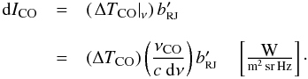 Mathematical equation: \begin{equation} \label{eq:COBT2} \begin{array}{rcl} {\rm d}I_{\mbox{\scalebox{0.75}{CO}}} & = & \left(\left.\Delta T_{\mbox{\scalebox{0.75}{CO}}}\right|_{\nu}\right)b_{\mbox{\scalebox{0.6}{RJ}}}' \\ & & \\ & = & \left( \Delta T_{\mbox{\scalebox{0.75}{CO}}} \right)\left(\displaystyle\frac{\nu_{\mbox{\scalebox{0.75}{CO}}}}{c ~{\rm d}\nu}\right) b_{\mbox{\scalebox{0.6}{RJ}}}' \quad \left[\frac{\mbox{W}}{{\rm m^2\,sr\,Hz}}\right]\cdot \end{array} \end{equation}