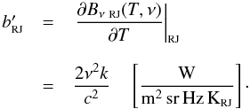Mathematical equation: \begin{equation} \label{eq:IRJ} \begin{array}{rcl} b_{\mbox{\scalebox{0.6}{RJ}}}' & = & \left.\displaystyle\frac{\partial B_{\nu~\mbox{\scalebox{0.6}{RJ}}}(T,\nu)}{\partial T} \right|_{\mbox{\scalebox{0.6}{RJ}}} \\ & & \\ & = & \displaystyle\frac{2 \nu^2 k }{c^2} \quad \left[\frac{\mbox{W}}{{\rm m^2\,sr\,Hz\,K_{\mbox{\scalebox{0.6}{RJ}}}}}\right] \cdot\\ \end{array} \end{equation}