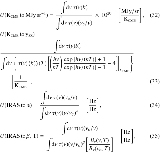 Mathematical equation: \begin{eqnarray} \label{UC:KCMB_MJysr} && U{\rm ({\tiny K_{\rm \scalebox{0.75}{CMB}}\,to\,MJy\,sr^{-1}})} = \displaystyle\frac{\displaystyle\int\!\! {\rm d}\nu ~\tau(\nu) b_\nu'}{\displaystyle\int\!\! {\rm d}\nu ~\tau(\nu) (\nu_{\mbox{\tiny{c}}} / \nu)} \,\times \,10^{20} \quad \left[\frac{\mbox{MJy}/\mbox{sr}}{{\rm K_{\mbox{\scalebox{0.6}{CMB}}}}} \right] , ~~~~~~~~~~\\ \label{UC:KCMB_ySZ} &&U{\rm ({\tiny K_{{\rm \scalebox{0.75}{CMB}}}\,to\,y_{\mbox{\scalebox{0.75}{SZ}}}})} = \nonumber \\ &&\displaystyle\frac{\displaystyle\int\!\! {\rm d}\nu ~\tau(\nu) b_\nu'}{\displaystyle\int \!\! {\rm d}\nu \left.\left\{ ~\tau(\nu) \left(b_\nu'\right)(T)\left[\left(\displaystyle\frac{h\nu}{k T}\right)\displaystyle\frac{\exp{[h\nu/(k T)]} + 1}{\exp{[h\nu/(k T)]} - 1} - 4\right] \right|_{T_{\mbox{\scalebox{0.6}{CMB}}}}\right\}} \nonumber \\ && \quad \quad \left[\frac{\mbox{1}}{{\rm K_{\mbox{\scalebox{0.6}{CMB}}}}} \right], \\ \label{UC:CC} &&U{\rm ({\tiny IRAS\,to\,\alpha})} = \displaystyle\frac{\displaystyle\int\!\! {\rm d}\nu ~\tau(\nu) (\nu_{\mbox{\tiny{c}}} / \nu)}{\displaystyle\int\!\! {\rm d}\nu ~\tau(\nu) (\nu / \nu_{\mbox{\tiny{c}}})^\alpha} \quad \left[\frac{\mbox{Hz}}{\mbox{Hz}} \right] , \\ \label{UC:CCMBB} &&U{\rm ({\tiny IRAS\,to\,\beta,\,T})} = \displaystyle\frac{\displaystyle\int\!\! {\rm d}\nu ~\tau(\nu) (\nu_{\mbox{\tiny{c}}} / \nu)}{\displaystyle\int\!\! {\rm d}\nu ~\tau(\nu) (\nu/\nu_{\mbox{\tiny{c}}})^\beta\left[\displaystyle\frac{B_\nu(\nu,T)}{B_\nu(\nu_{\mbox{\tiny{c}}},T)}\right]} \quad \left[\frac{\mbox{Hz}}{\mbox{Hz}} \right] , \end{eqnarray}