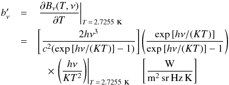 Mathematical equation: \begin{eqnarray} \label{eq:InuDeriv} b_\nu' & =& \left.\displaystyle\frac{\partial B_\nu(T,\nu)}{\partial T} \right|_{T\, = \,2.7255\mbox{{\sc ~k}}} \nonumber \\ & = & \left[\displaystyle\frac{2 h \nu^3}{c^2(\exp{[h \nu / (K T)]} - 1 )} \right] \left( \displaystyle\frac{\exp{[h\nu/(K T )]}}{\exp{[h\nu/(K T)]} - 1 } \right) \\ && \quad \times \left.\left( \displaystyle\frac{h\nu}{K T^2} \right)\right|_{T\, = \,2.7255\mbox{{\sc ~k}}} \quad \left[\frac{\mbox{W}}{{\rm m^2\,sr\,Hz\,K}}\right] \nonumber \end{eqnarray}