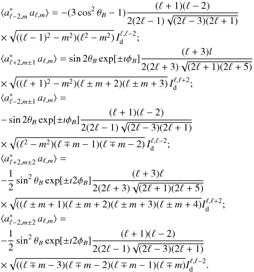 Mathematical equation: \appendix \setcounter{section}{1} \begin{eqnarray} &&\langle a^*_{\ell-2,m}\,a_{\ell,m}\rangle=-(3\cos^2\theta_{B}-1)\frac{(\ell+1)(\ell-2)}{2(2\ell-1)\sqrt{(2\ell-3)(2\ell+1)}}\nonumber\\ &&\times\sqrt{((\ell-1)^2-m^2)(\ell^2-m^2)}\,I^{\ell,\ell-2}_{\rm d};\nonumber\\ &&\langle a^*_{\ell+2,m\pm 1}\,a_{\ell,m}\rangle = \sin2\theta_{B}\exp[\pm \imath\phi_{B}]\frac{(\ell+3)l}{2(2\ell+3)\sqrt{(2\ell+1)(2\ell+5)}}\nonumber\\ &&\times \sqrt{((\ell+1)^2-m^2)(\ell\pm m+2)(\ell\pm m+3)}\, I^{\ell,\ell+2}_{\rm d};\nonumber\\ &&\lefteqn{\langle a^*_{\ell-2,m\pm 1}\,a_{\ell,m}\rangle=}\nonumber\\ &&-\sin2\theta_{B}\exp[\pm \imath\phi_{B}]\frac{(\ell+1)(\ell-2)}{2(2\ell-1)\sqrt{(2\ell-3)(2\ell+1)}}\nonumber\\ &&\times\sqrt{(\ell^2-m^2)(\ell\mp m-1)(\ell\mp m-2)}\, I^{\ell,\ell-2}_{\rm d};\nonumber\\ &&\lefteqn{\langle a^*_{\ell+2,m\pm 2}\,a_{\ell,m}\rangle=}\nonumber\\ &&-\frac{1}{2}\sin^2\theta_{B}\exp[\pm \imath 2\phi_{B}]\frac{(\ell+3)\ell}{2(2\ell+3)\sqrt{(2\ell+1)(2\ell+5)}}\nonumber\\ &&\times \sqrt{((\ell\pm m+1)(\ell\pm m+2)(\ell\pm m+3)(\ell\pm m+4)} I^{\ell,\ell+2}_{\rm d};\nonumber\\ &&\lefteqn{\langle a^*_{\ell-2,m\pm 2}\,a_{\ell,m}\rangle=}\nonumber\\ &&-\frac{1}{2}\sin^2\theta_{B}\exp[\pm \imath 2\phi_{B}]\frac{(\ell+1)(\ell-2)}{2(2\ell-1)\sqrt{(2\ell-3)(2\ell+1)}}\nonumber\\ &&\times\sqrt{((\ell\mp m-3)(\ell\mp m-2)(\ell\mp m-1)(\ell\mp m)} I^{\ell,\ell-2}_{\rm d}.\nonumber \end{eqnarray}