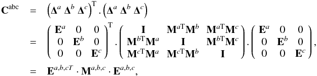 Mathematical equation: \appendix \setcounter{section}{7} \begin{eqnarray} {\bf C}^{\rm abc} &=& \left({\bf \Delta}^a \ {\bf \Delta}^b \ {\bf \Delta}^c \right)^{\rm T}. \left({\bf \Delta}^a \ {\bf \Delta}^b \ {\bf \Delta}^c\right) \nonumber \\ \ &=&\matthreethree{{\bf E}^a}{0}{0} {0}{{\bf E}^b}{0} {0}{0}{{\bf E}^c}^{\rm T}. \matthreethree{ {\bf I}}{{\bf M}^{a{\rm T}}{\bf M}^b}{{\bf M}^{a{\rm T}}{\bf M}^c} {{\bf M}^{b{\rm T}}{\bf M}^a}{{\bf I}}{{\bf M}^{b{\rm T}}{\bf M}^c} {{\bf M}^{c{\rm T}}{\bf M}^a}{{\bf M}^{c{\rm T}}{\bf M}^b}{{\bf I}}. \matthreethree{{\bf E}^a}{0}{0} {0}{{\bf E}^b}{0} {0}{0}{{\bf E}^c}, \nonumber \\ \ &=& {\bf E}^{a,b,cT} \cdot {\bf M}^{a,b,c} \cdot {\bf E}^{a,b,c}, \end{eqnarray}