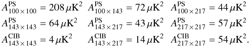 Mathematical equation: \begin{align} A^{\rm PS}_{100 \,\times\, 100} &= 208\,\mu{\rm K}^2 \!\! \!&\! A^{\rm PS}_{100 \,\times\, 143} &= 72\,\mu {\rm K}^2 \! \!& \! A^{\rm PS}_{100\, \times\, 217} &= 44\,\mu{\rm K}^2 \nonumber \\ A^{\rm PS}_{143 \,\times\, 143} &= 64\,\mu{\rm K}^2 \! \!\!&\! A^{\rm PS}_{143\, \times\, 217} &= 43\,\mu{\rm K}^2 \!\!& \! \nonumber A^{\rm PS}_{217\, \times\, 217} &= 57\,\mu{\rm K}^2 \\ A^{\rm CIB}_{143\, \times\, 143} &= 4\, \mu{\rm K}^2\! \!\! &\! A^{\rm CIB}_{143 \,\times\, 217} &= 14\, \mu {\rm K}^2\! \! & \! \nonumber A^{\rm CIB}_{217 \,\times\, 217} &= 54\,\mu {\rm K}^2 . \end{align}