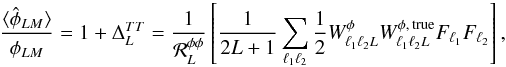 Mathematical equation: \begin{equation} \frac{ \langle\hat{\phi}_{LM} \rangle}{\phi_{LM}} = 1 + \Delta_L^{TT} = \frac{1}{ {\cal R}_L^{\phi \phi} } \left[ \frac{1}{2L+1} \sum_{\elt_1 \elt_2} \frac{1}{2} W_{\elt_1 \elt_2 L}^{\phi} W_{\elt_1 \elt_2 L}^{\phi,\, {\rm true}} F_{\elt_1} F_{\elt_2} \right], \label{eqn:cosmological_normalization_error} \end{equation}