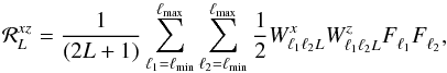 Mathematical equation: \begin{equation} {\cal R}_L^{x z} = \frac{1}{(2L+1)} \sum_{\ell_1 = \ell_{\rm min}}^{\ell_{\rm max}} \sum_{\ell_2 = \ell_{\rm min}}^{\ell_{\rm max}} \frac{1}{2} W_{\ell_1 \ell_2 L}^{x} W_{\ell_1 \ell_2 L}^{z} F_{\ell_1}^{} F_{\ell_2}^{}, \end{equation}