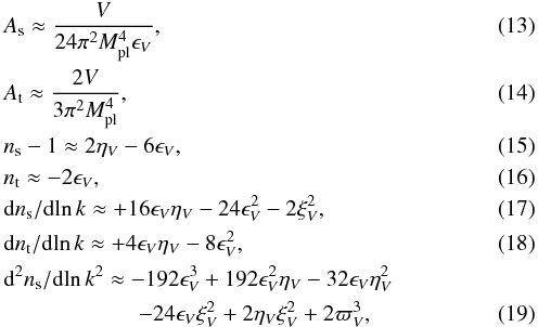 Mathematical equation: \begin{eqnarray} &&A_\mathrm{s} \approx \frac{V}{24 \pi^2 M_\mathrm{pl}^4 \epsilon_V}, \label{eq:as_def} \\ &&A_\mathrm{t} \approx \frac{2 V}{3 \pi^2 M_\mathrm{pl}^4}, \label{eq:at_def} \\ &&n_\mathrm{s} -1 \approx 2 \eta _V- 6 \epsilon _V, \label{eq:ns_def} \\ &&n_\mathrm{t} \approx - 2 \epsilon_V,\\ &&\mathrm{d}n_\mathrm{s}/\mathrm{d}\!\ln k \approx +16 \epsilon _V\eta _V- 24 \epsilon^2_V - 2 \xi^2_V, \label{eq:alphas_def} \\ &&\mathrm{d}n_\mathrm{t}/\mathrm{d}\!\ln k \approx + 4 \epsilon_V \eta_V - 8 \epsilon^2_V, \label{eq:alphat_def} \\ &&\mathrm{d}^2n_\mathrm{s}/\mathrm{d}\!\ln k^2 \approx -192 \epsilon^3_V + 192 \epsilon^2_V \eta _V- 32 \epsilon _V\eta^2_V\nonumber \\ && \qquad\qquad\qquad - 24 \epsilon _V\xi^2_V + 2 \eta _V\xi^2_V + 2 \varpi^3_V \label{eq:betas_def}, \end{eqnarray}