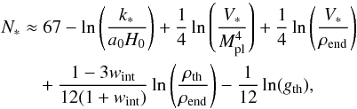 Mathematical equation: \begin{equation} \begin{aligned} N_* \approx & \; 67 - \ln \left(\frac{k_*}{a_0 H_0}\right) + \frac{1}{4}\ln{\left( \frac{V_*}{\Mpl^4}\right) } + \frac{1}{4}\ln{\left( \frac{V_*}{\rhoend}\right) } \\ &+ \frac{1-3w_\mathrm{int}}{12(1+w_\mathrm{int})} \ln{\left(\frac{\rhorh}{\rhoend} \right)}-\frac{1}{12}\ln (g_{\rm th}) , \label{eq:nefolds} \end{aligned} \end{equation}