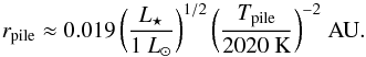 Mathematical equation: \begin{equation} \label{eq:r_pile_approx} r\sub{pile} \approx 0.019 \, \biggl( \frac{ L\sub{\star} }{1~L\sub{\odot}} \biggr)^{1/2} \, \biggl( \frac{ T\sub{pile} }{ \mathrm{2020~K} } \biggr)^{-2} \; \mathrm{AU}. \end{equation}