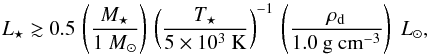 Mathematical equation: \begin{equation} \label{eq:lum_lim} L\sub{\star} \gtrsim 0.5 \, \left( \frac{ M\sub{\star} }{1~M\sub{\odot} } \right) \, \left( \frac{ T\sub{\star} }{ \mathrm{ 5 \times 10^3~K} } \right)^{-1} \, \left( \frac{ \rho\sub{d} }{ \mathrm{ 1.0~g~cm^{-3} } } \right) \; {L}\sub{\odot}, \end{equation}