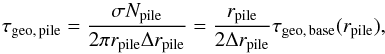 Mathematical equation: \begin{equation} \label{eq:tau_pile} \tau\sub{geo,\,pile} = \frac{ \sigma N\sub{pile} }{ 2 \pi r\sub{pile} \Delta r\sub{pile} } = \frac{ r\sub{pile} }{ 2 \Delta r\sub{pile} } \tau\sub{geo,\,base}( r\sub{pile} ), \end{equation}