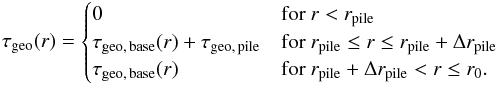 Mathematical equation: \begin{equation} \label{eq:tau_full} \tau\sub{geo}(r) = \begin{cases} 0 & \text{for } r < r\sub{pile} \\ \tau\sub{geo,\,base}(r) + \tau\sub{geo,\,pile} & \text{for } r\sub{pile} \leq r \leq r\sub{pile} + \Delta r\sub{pile} \\ \tau\sub{geo,\,base}(r) & \text{for } r\sub{pile} + \Delta r\sub{pile} < r \leq r\sub{0}. \end{cases} \end{equation}