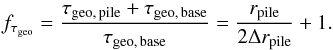Mathematical equation: \begin{equation} \label{eq:enhance_tau} f\sub{\tau\sub{geo}} = \frac{ \tau\sub{geo,\,pile} + \tau\sub{geo,\,base} }{ \tau\sub{geo,\,base} } = \frac{ r\sub{pile} }{ 2 \Delta r\sub{pile} } + 1. \end{equation}