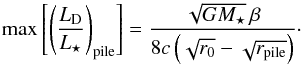 Mathematical equation: \begin{equation} \label{eq:max_fraclum_pr} \max \left[ \left( \frac{ L\sub{D} }{ L\sub{\star} } \right)\sub{pile} \right] = \frac{ \sqrt{ G M\sub{\star} } \, \beta }{ 8 c \left( \sqrt{ r\sub{0} } - \sqrt{ r\sub{pile} } \right) }\cdot \end{equation}